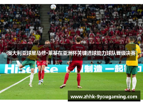 澳大利亚球星马修·莱基在亚洲杯关键进球助力球队晋级决赛