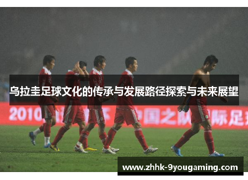 乌拉圭足球文化的传承与发展路径探索与未来展望