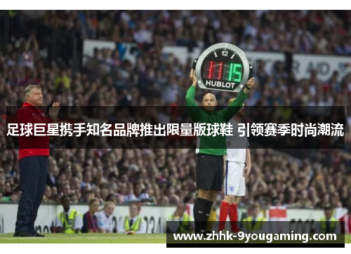 足球巨星携手知名品牌推出限量版球鞋 引领赛季时尚潮流 足球巨星携手知名品牌推出限量版球鞋 引领赛季时尚潮流