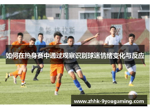 如何在热身赛中通过观察识别球迷情绪变化与反应 如何在热身赛中通过观察识别球迷情绪变化与反应