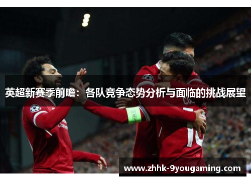 英超新赛季前瞻：各队竞争态势分析与面临的挑战展望