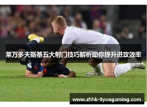 莱万多夫斯基五大射门技巧解析助你提升进攻效率 莱万多夫斯基五大射门技巧解析助你提升进攻效率