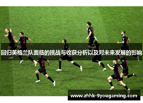 回归英格兰队面临的挑战与收获分析以及对未来发展的影响