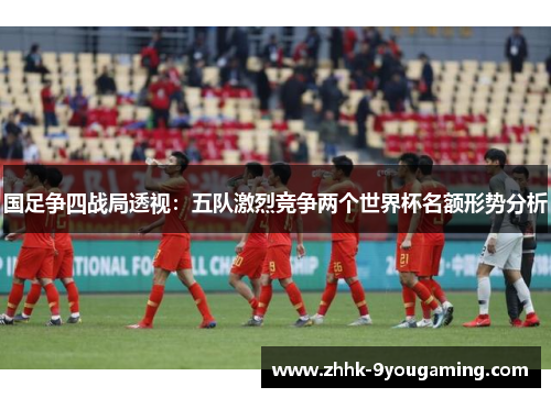 国足争四战局透视：五队激烈竞争两个世界杯名额形势分析