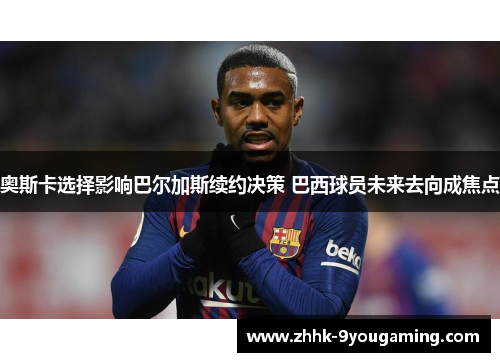 奥斯卡选择影响巴尔加斯续约决策 巴西球员未来去向成焦点