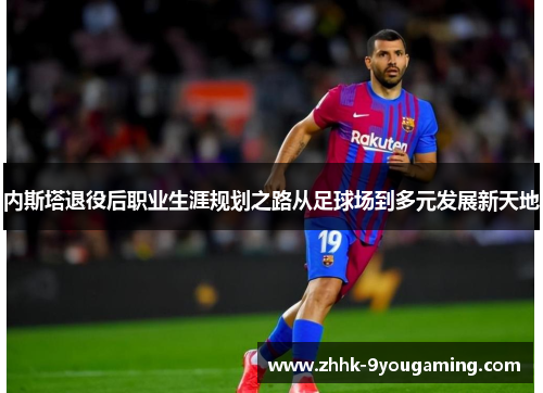 内斯塔退役后职业生涯规划之路从足球场到多元发展新天地 内斯塔退役后职业生涯规划之路从足球场到多元发展新天地