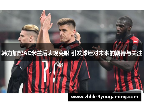 韩力加盟AC米兰后表现亮眼 引发球迷对未来的期待与关注